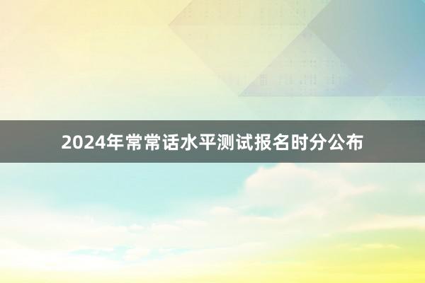 2024年常常话水平测试报名时分公布