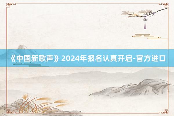 《中国新歌声》2024年报名认真开启-官方进口