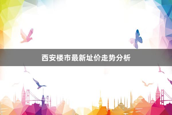 西安楼市最新址价走势分析